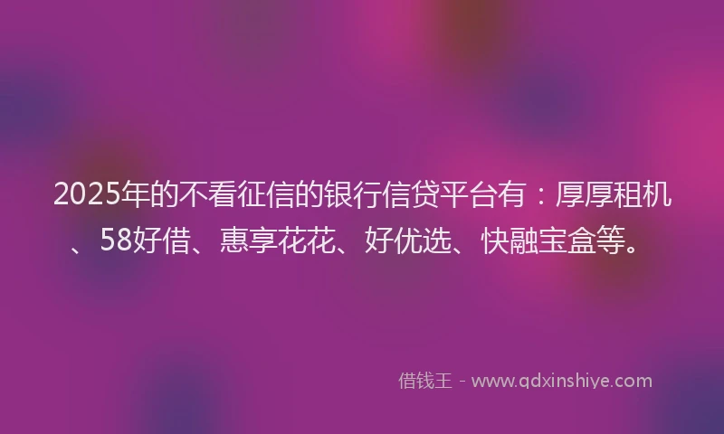 2025年的不看征信的银行信贷平台有：厚厚租机、58好借、惠享花花、好优选、快融宝盒等。
