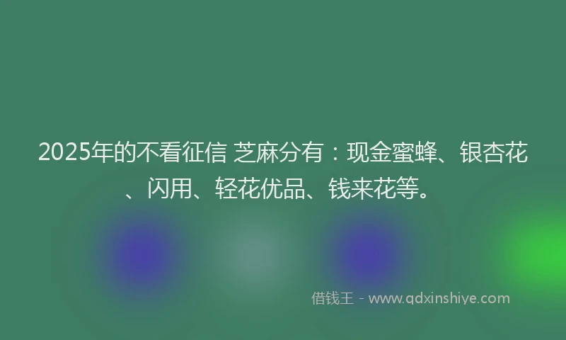2025年的不看征信 芝麻分有：现金蜜蜂、银杏花、闪用、轻花优品、钱来花等。