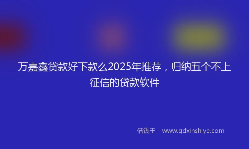 万嘉鑫贷款好下款么2025年推荐，归纳五个不上征信的贷款软件