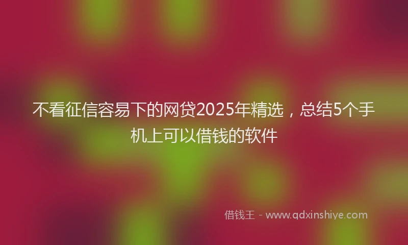 不看征信容易下的网贷2025年精选，总结5个手机上可以借钱的软件