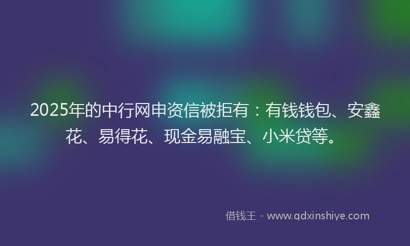 2025年的中行网申资信被拒有:有钱钱包、安鑫花、易得花、现金易融宝、小米贷等。