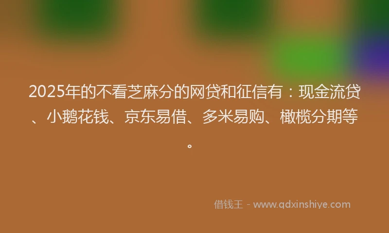 2025年的不看芝麻分的网贷和征信有：现金流贷、小鹅花钱、京东易借、多米易购、橄榄分期等。