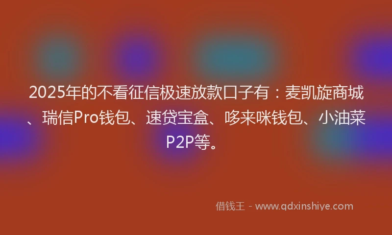 2025年的不看征信极速放款口子有：麦凯旋商城、瑞信Pro钱包、速贷宝盒、哆来咪钱包、小油菜P2P等。