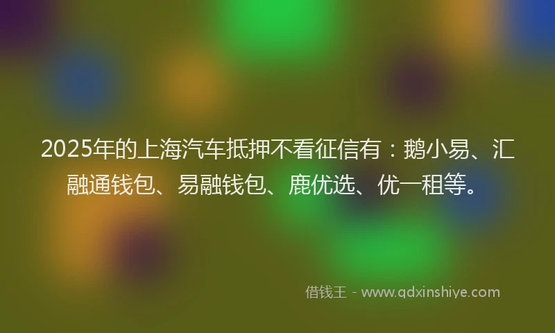 2025年的上海汽车抵押不看征信有：鹅小易、汇融通钱包、易融钱包、鹿优选、优一租等。