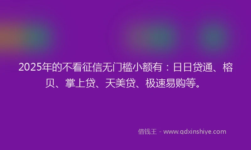 2025年的不看征信无门槛小额有：日日贷通、榕贝、掌上贷、天美贷、极速易购等。