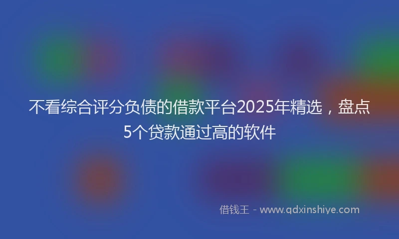 不看综合评分负债的借款平台2025年精选，盘点5个贷款通过高的软件