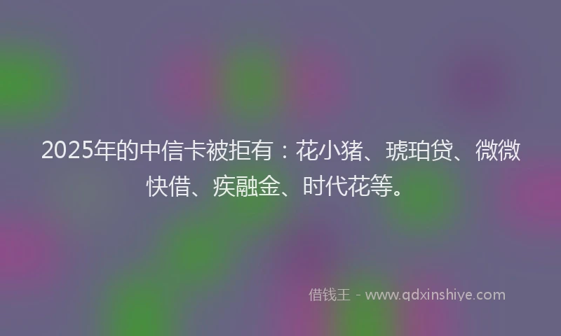 2025年的中信卡被拒有：花小猪、琥珀贷、微微快借、疾融金、时代花等。