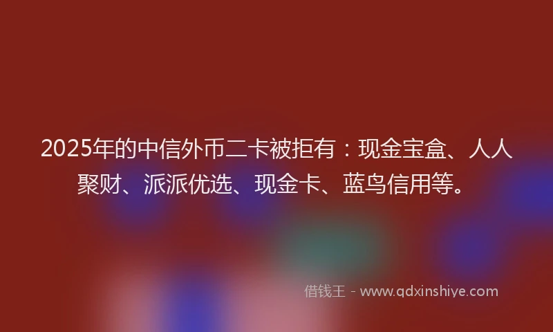 2025年的中信外币二卡被拒有：现金宝盒、人人聚财、派派优选、现金卡、蓝鸟信用等。