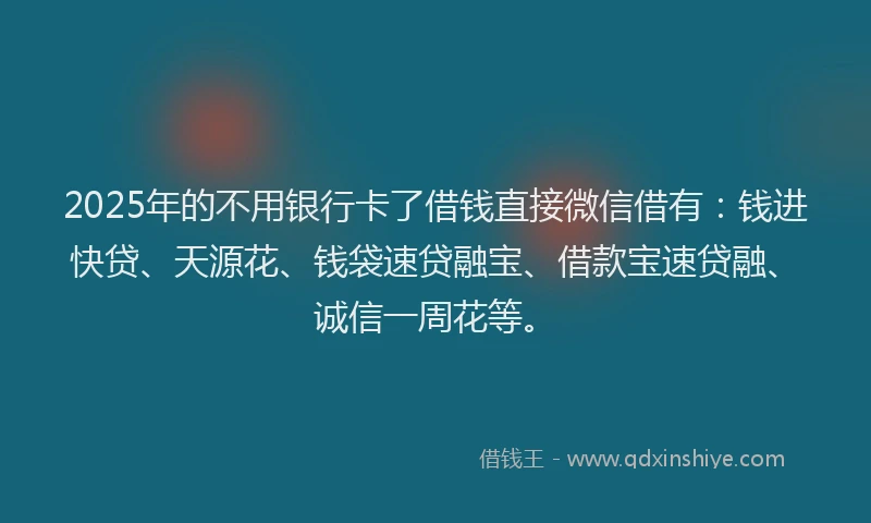 2025年的不用银行卡了借钱直接微信借有：钱进快贷、天源花、钱袋速贷融宝、借款宝速贷融、诚信一周花等。
