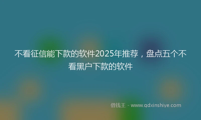 不看征信能下款的软件2025年推荐，盘点五个不看黑户下款的软件