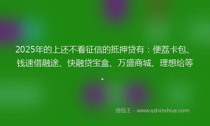 2025年的上还不看征信的抵押贷有：便荔卡包、钱速借融途、快融贷宝盒、万盛商城、理想给等。