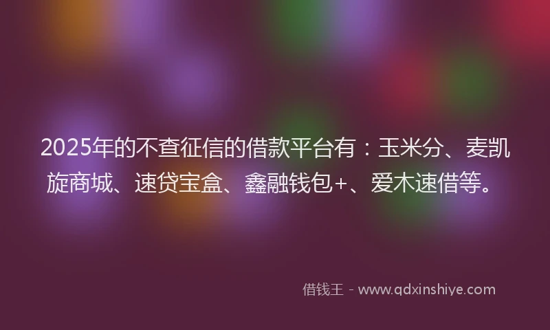 2025年的不查征信的借款平台有：玉米分、麦凯旋商城、速贷宝盒、鑫融钱包+、爱木速借等。