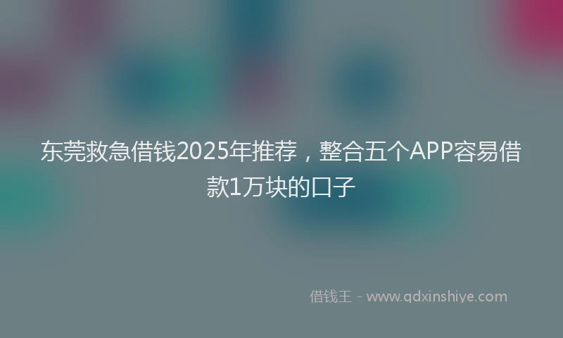 东莞救急借钱2025年推荐，整合五个APP容易借款1万块的口子