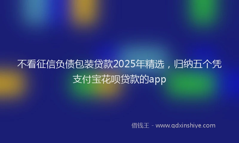 不看征信负债包装贷款2025年精选，归纳五个凭支付宝花呗贷款的app