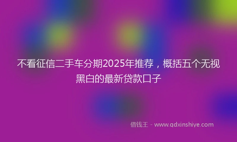 不看征信二手车分期2025年推荐，概括五个无视黑白的最新贷款口子