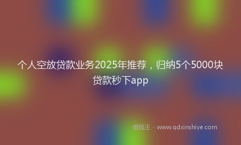 个人空放贷款业务2025年推荐，归纳5个5000块贷款秒下app
