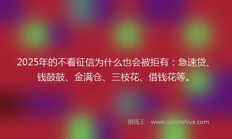 2025年的不看征信为什么也会被拒有：急速贷、钱鼓鼓、金满仓、三枝花、借钱花等。