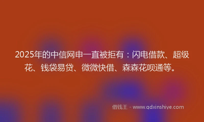 2025年的中信网申一直被拒有：闪电借款、超级花、钱袋易贷、微微快借、森森花呗通等。