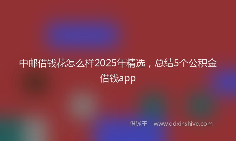 中邮借钱花怎么样2025年精选,总结5个公积金借钱app
