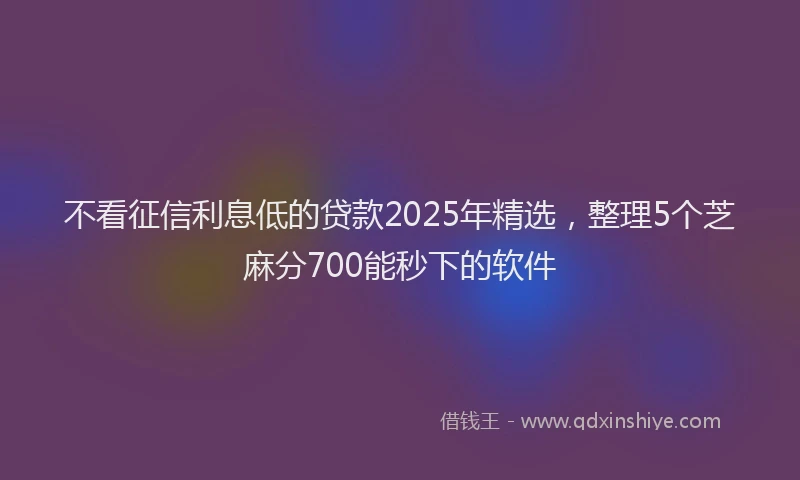不看征信利息低的贷款2025年精选，整理5个芝麻分700能秒下的软件