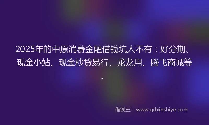 2025年的中原消费金融借钱坑人不有:好分期、现金小站、现金秒贷易行、龙龙用、腾飞商城等。