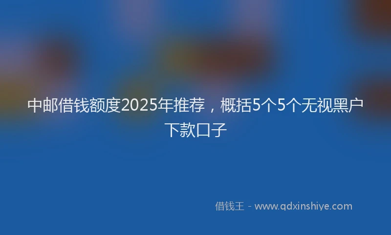 中邮借钱额度2025年推荐，概括5个5个无视黑户下款口子
