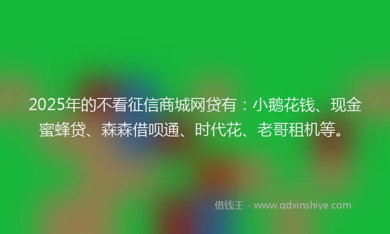2025年的不看征信商城网贷有：小鹅花钱、现金蜜蜂贷、森森借呗通、时代花、老哥租机等。