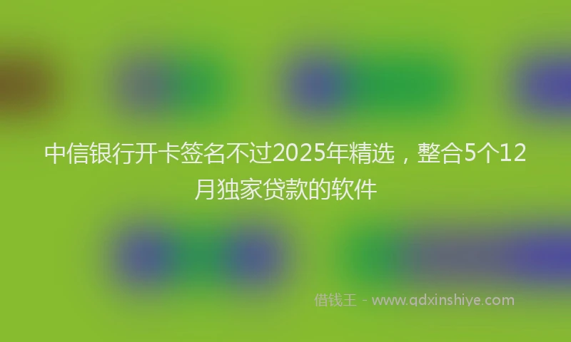 中信银行开卡签名不过2025年精选，整合5个12月独家贷款的软件