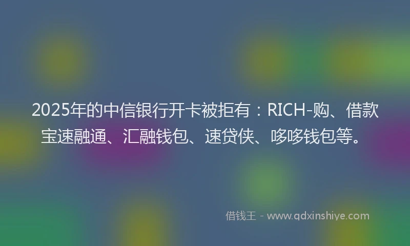 2025年的中信银行开卡被拒有：RICH-购、借款宝速融通、汇融钱包、速贷侠、哆哆钱包等。