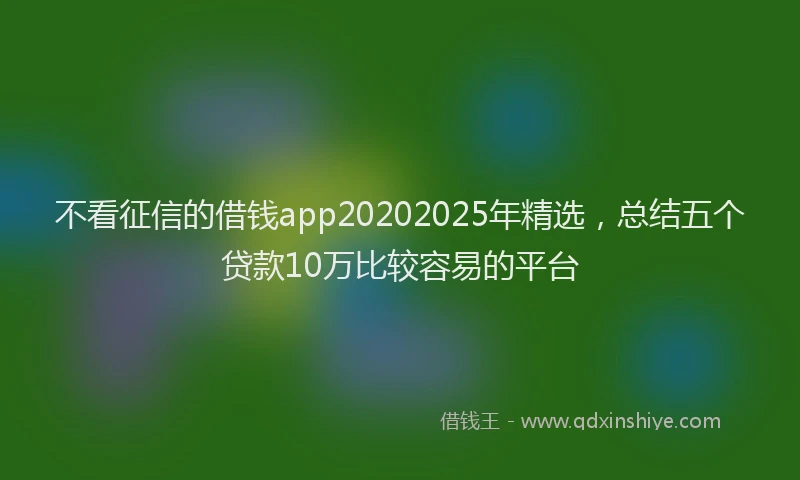 不看征信的借钱app20202025年精选，总结五个贷款10万比较容易的平台