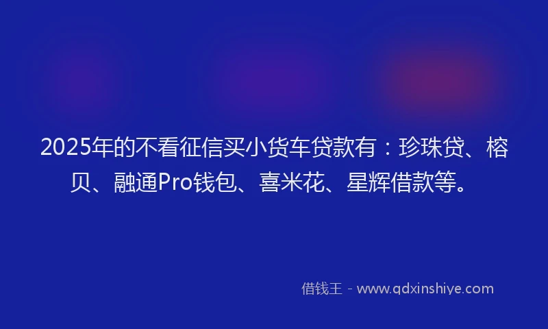 2025年的不看征信买小货车贷款有：珍珠贷、榕贝、融通Pro钱包、喜米花、星辉借款等。