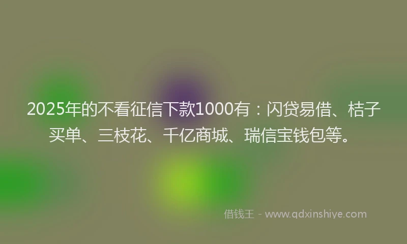 2025年的不看征信下款1000有：闪贷易借、桔子买单、三枝花、千亿商城、瑞信宝钱包等。
