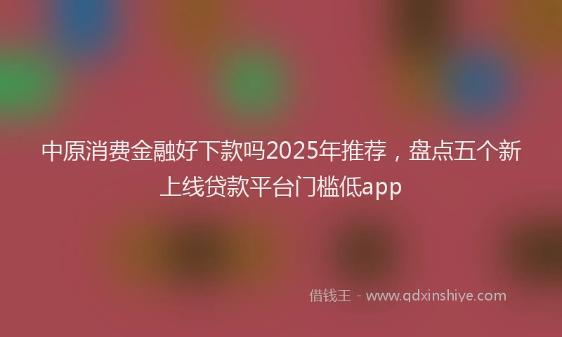 中原消费金融好下款吗2025年推荐，盘点五个新上线贷款平台门槛低app