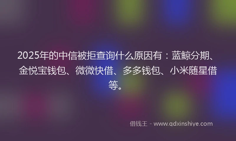 2025年的中信被拒查询什么原因有：蓝鲸分期、金悦宝钱包、微微快借、多多钱包、小米随星借等。