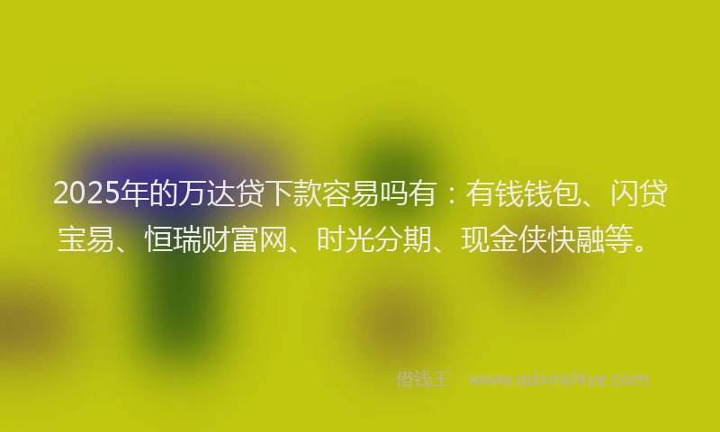 2025年的万达贷下款容易吗有：有钱钱包、闪贷宝易、恒瑞财富网、时光分期、现金侠快融等。