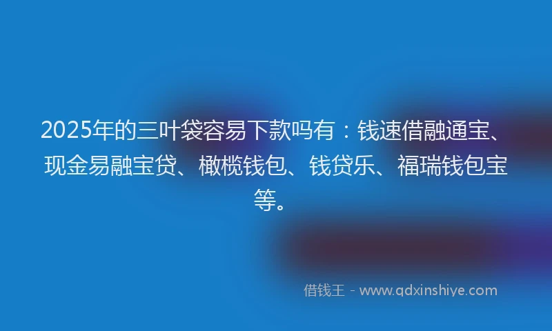 2025年的三叶袋容易下款吗有：钱速借融通宝、现金易融宝贷、橄榄钱包、钱贷乐、福瑞钱包宝等。