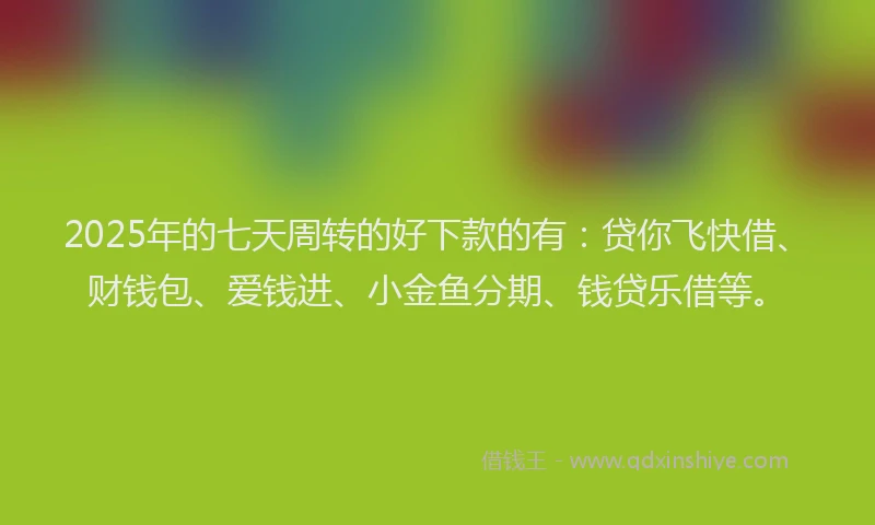 2025年的七天周转的好下款的有：贷你飞快借、财钱包、爱钱进、小金鱼分期、钱贷乐借等。