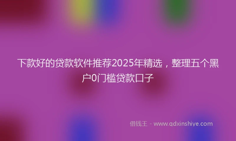 下款好的贷款软件推荐2025年精选，整理五个黑户0门槛贷款口子