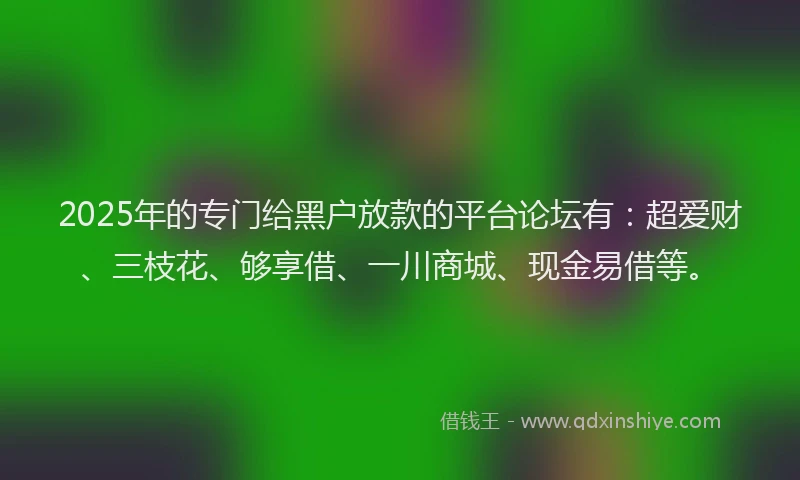 2025年的专门给黑户放款的平台论坛有：超爱财、三枝花、够享借、一川商城、现金易借等。