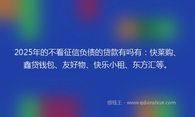 2025年的不看征信负债的贷款有吗有：快莱购、鑫贷钱包、友好物、快乐小租、东方汇等。