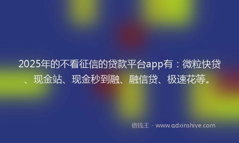 2025年的不看征信的贷款平台app有:微粒快贷、现金站、现金秒到融、融信贷、极速花等。