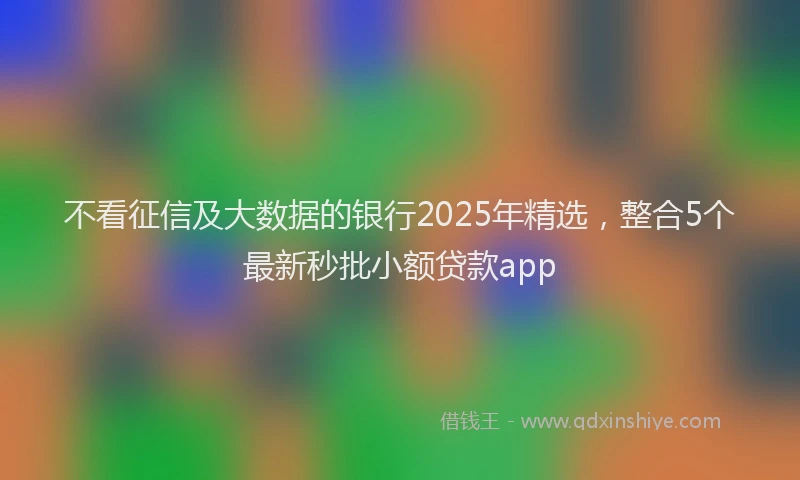 不看征信及大数据的银行2025年精选，整合5个最新秒批小额贷款app