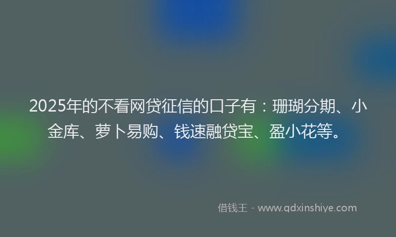 2025年的不看网贷征信的口子有：珊瑚分期、小金库、萝卜易购、钱速融贷宝、盈小花等。