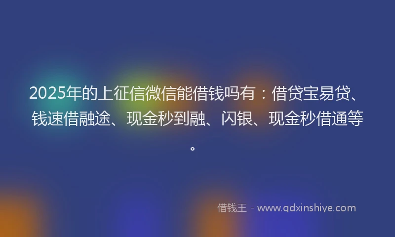 2025年的上征信微信能借钱吗有：借贷宝易贷、钱速借融途、现金秒到融、闪银、现金秒借通等。