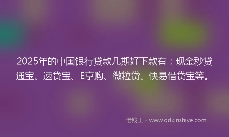 2025年的中国银行贷款几期好下款有：现金秒贷通宝、速贷宝、E享购、微粒贷、快易借贷宝等。