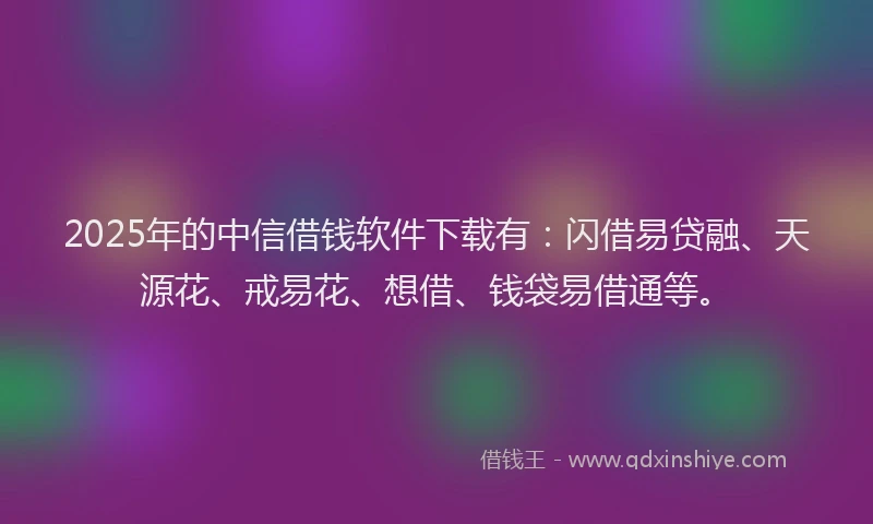 2025年的中信借钱软件下载有：闪借易贷融、天源花、戒易花、想借、钱袋易借通等。