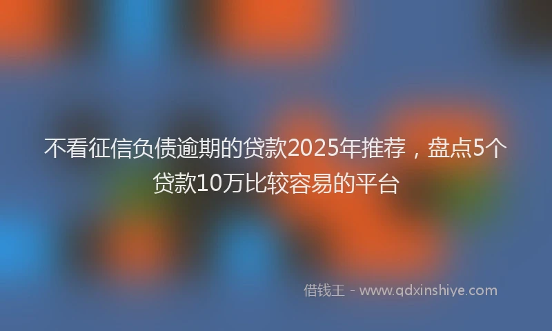 不看征信负债逾期的贷款2025年推荐，盘点5个贷款10万比较容易的平台