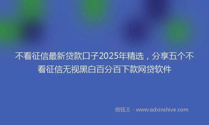 不看征信最新贷款口子2025年精选，分享五个不看征信无视黑白百分百下款网贷软件