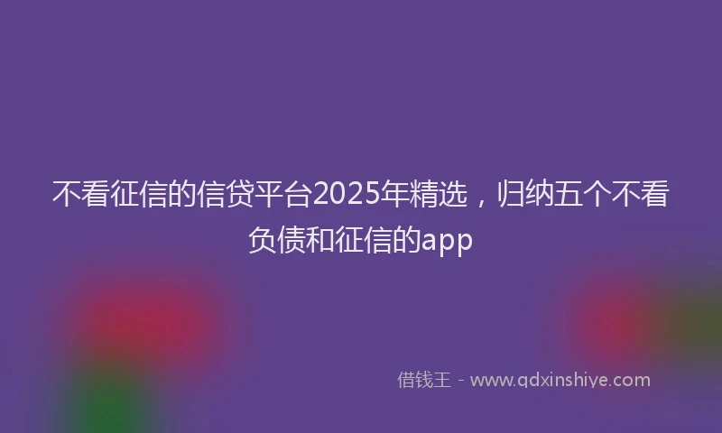 不看征信的信贷平台2025年精选，归纳五个不看负债和征信的app