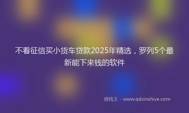 不看征信买小货车贷款2025年精选，罗列5个最新能下来钱的软件